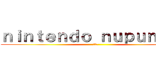 ｎｉｎｔｅｎｄｏ ｎｕｐｕｎｕｐｕ (???)