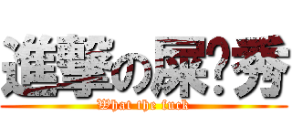 進撃の屎疤秀 (What the fuck)