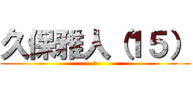 久保雅人（１５） (あ)