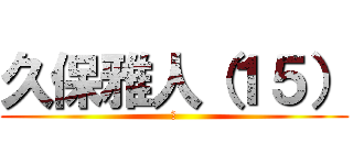 久保雅人（１５） (あ)