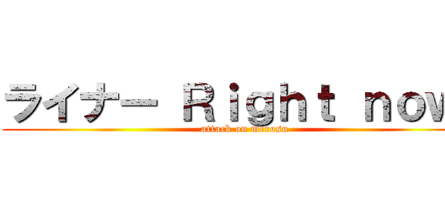 ライナー Ｒｉｇｈｔ ｎｏｗ！ (attack on merosu)