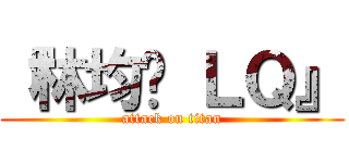 『林均镪 ＬＱ』 (attack on titan)