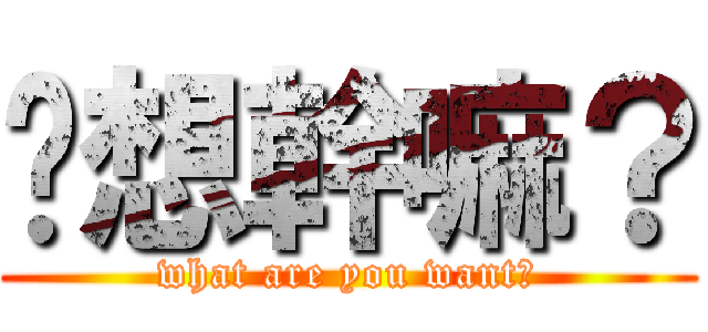你想幹嘛？ (what are you want?)