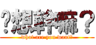 你想幹嘛？ (what are you want?)