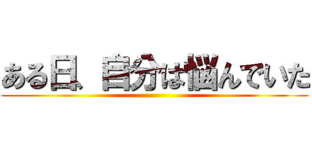 ある日、自分は悩んでいた ()