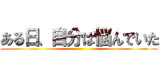 ある日、自分は悩んでいた ()