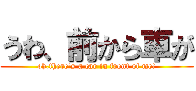 うわ、前から車が (oh,there's a car in front of me!)