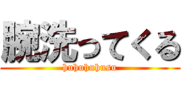 腕洗ってくる (huhuhuhusu)