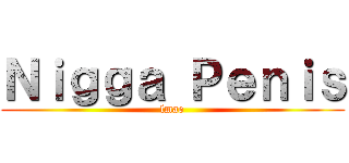 Ｎｉｇｇａ Ｐｅｎｉｓ (lmao)