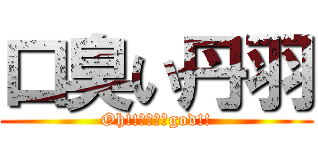 口臭い丹羽 (Oh!!　ｍｙ　god!!)