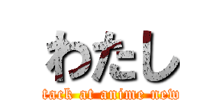 わたし (attack at anime news)