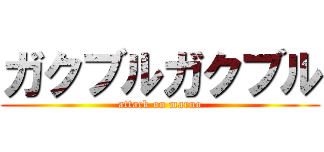 ガクブルガクブル (attack on maruo)
