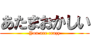 あたまおかしい (You are crazy)