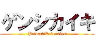 ゲンシカイキ (Primal Reversion)