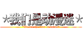 ＊我们是动漫迷＊ (*We are the fans of anime*)