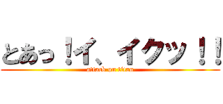 とあっ！イ、イクッ！！ (attack on titan)