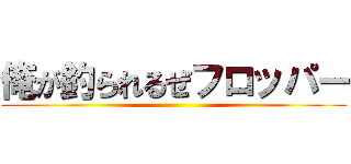 俺が釣られるぜフロッパー ()