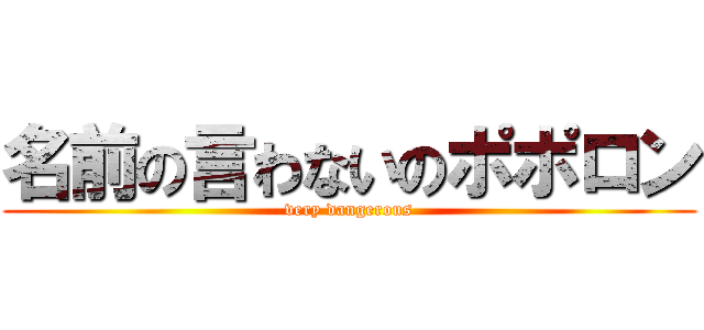 名前の言わないのポポロン (very dangerous)