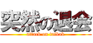 突然の退会 (attack on taikak)