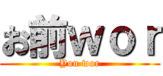 お前ｗｏｒ (You wor)