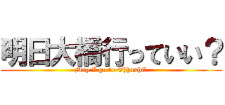 明日大橋行っていい？ (May I go to Ohhashi?)
