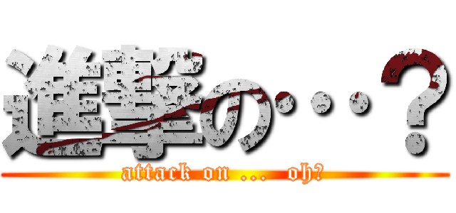 進撃の…？ (attack on ...  oh?)