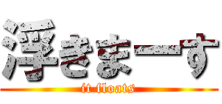 浮きまーす (it floats)