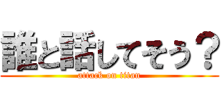 誰と話してそう？ (attack on titan)