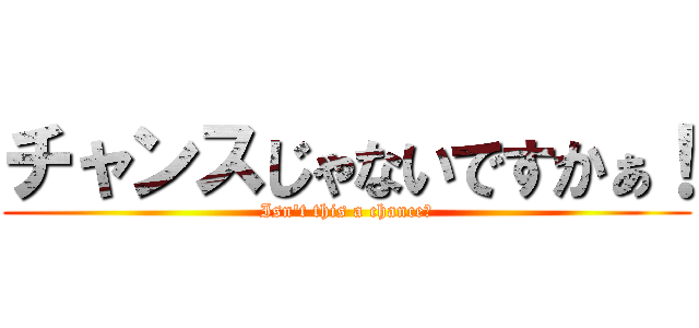 チャンスじゃないですかぁ！ (Isn't this a chance！)
