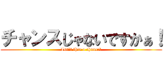 チャンスじゃないですかぁ！ (Isn't this a chance！)