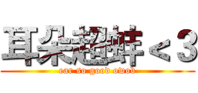 耳朵超蚌＜３ (ear so good owob)
