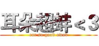 耳朵超蚌＜３ (ear so good owob)