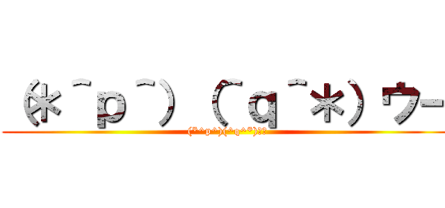 （＊＾ｐ＾）（＾ｑ＾＊）ウー ((*^p^)(^q^*)ｳｰ)