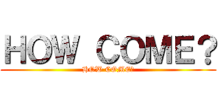 ＨＯＷ ＣＯＭＥ？ (HOW COME?)