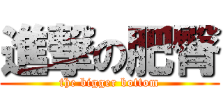 進撃の肥臀 (the bigger bottom)