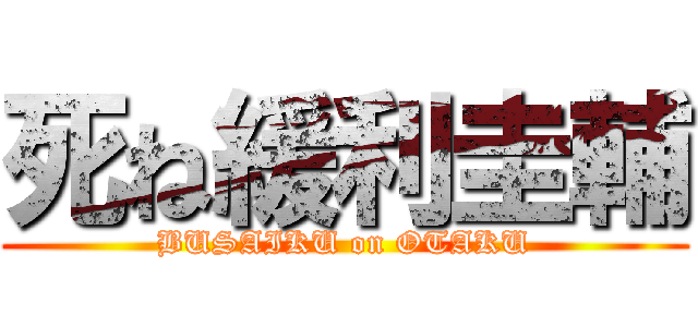 死ね緩利圭輔 (BUSAIKU on OTAKU)
