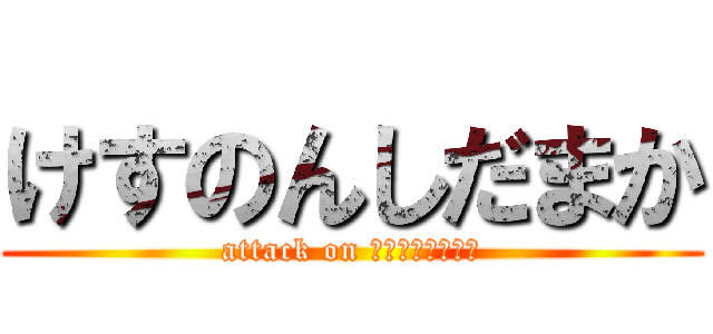 けすのんしだまか (attack on けすのんしだまか)