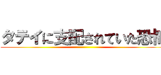 タテイに支配されていた恐怖 ()