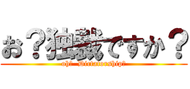 お？独裁ですか？ (oh?  Dictatorship?)