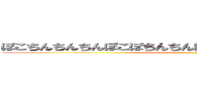 ぽこちんちんちんぽこぽちんちんぽこおちんおちんおちんぽっぽ (penis-ss-s-pe-s-nis-pe-pe-peenisp-penis)