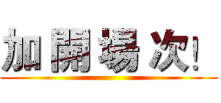 加 開 場 次！ ()