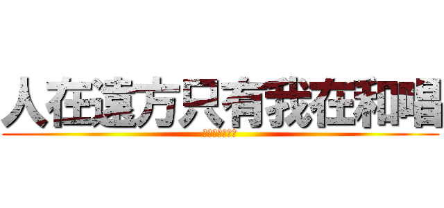 人在遠方只有我在和唱 (啊啊啊啊啊品啊)