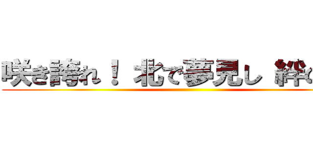 咲き誇れ！ 北で夢見し 絆の華よ ()