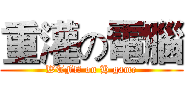 重灌の電腦 (WTF!? on H game)