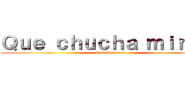 Ｑｕｅ ｃｈｕｃｈａ ｍｉｒａｓ  (Conchetumare)