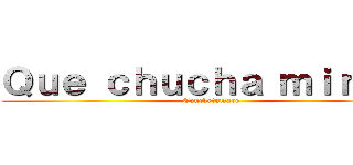 Ｑｕｅ ｃｈｕｃｈａ ｍｉｒａｓ  (Conchetumare)