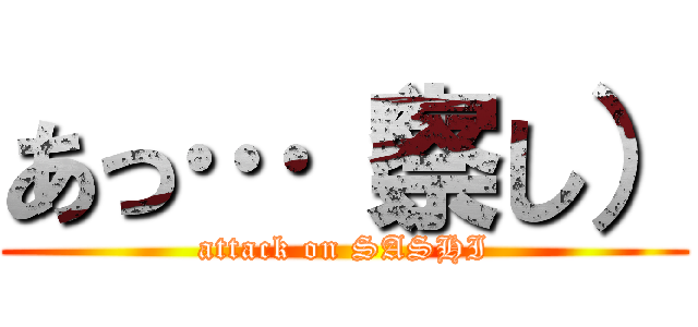 あっ…（察し） (attack on SASHI)