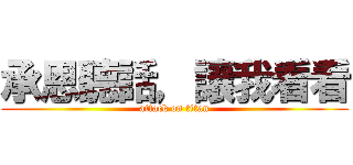 承恩聽話，讓我看看 (attack on titan)