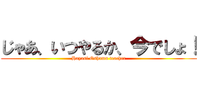 じゃあ、いつやるか、今でしょ！ (Hayasi Oshamu teacher)
