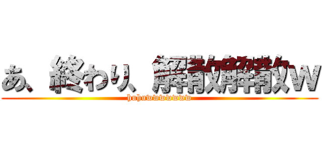 あ、終わり、解散解散ｗ (huhuwwwwwww)